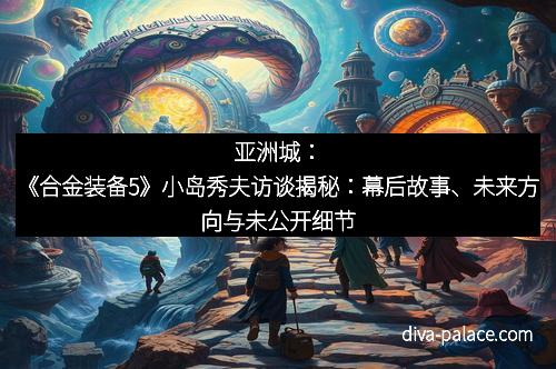 亚洲城：《合金装备5》小岛秀夫访谈揭秘：幕后故事、未来方向与未公开细节